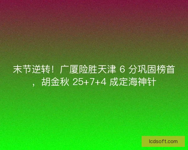 末节逆转！广厦险胜天津 6 分巩固榜首，胡金秋 25+7+4 成定海神针