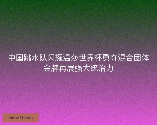 中国跳水队闪耀温莎世界杯勇夺混合团体金牌再展强大统治力