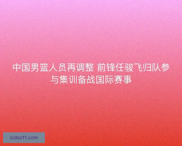 中国男篮人员再调整 前锋任骏飞归队参与集训备战国际赛事
